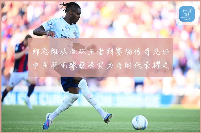 郑思维从混双王者到赛场传奇见证中国羽毛球巅峰实力与时代荣耀之路-深度解析