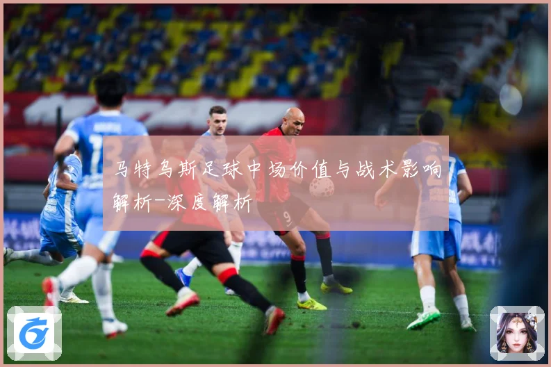 马特乌斯足球中场价值与战术影响解析-深度解析