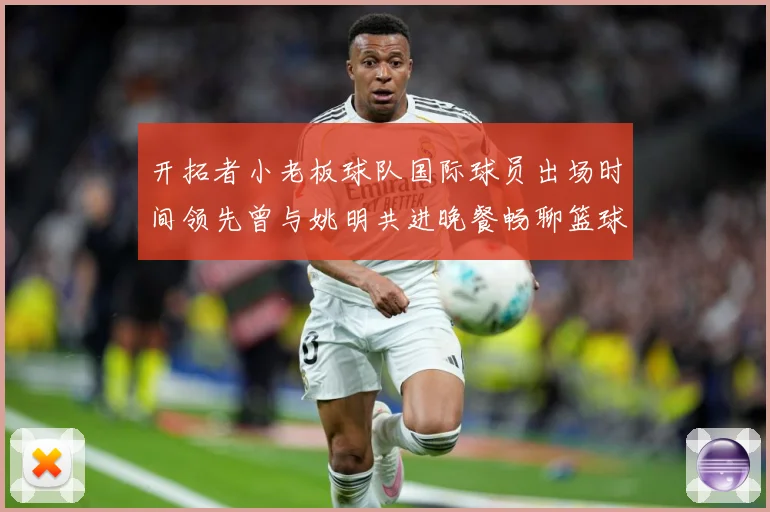 开拓者小老板球队国际球员出场时间领先曾与姚明共进晚餐畅聊篮球赛场复盘-深度解析