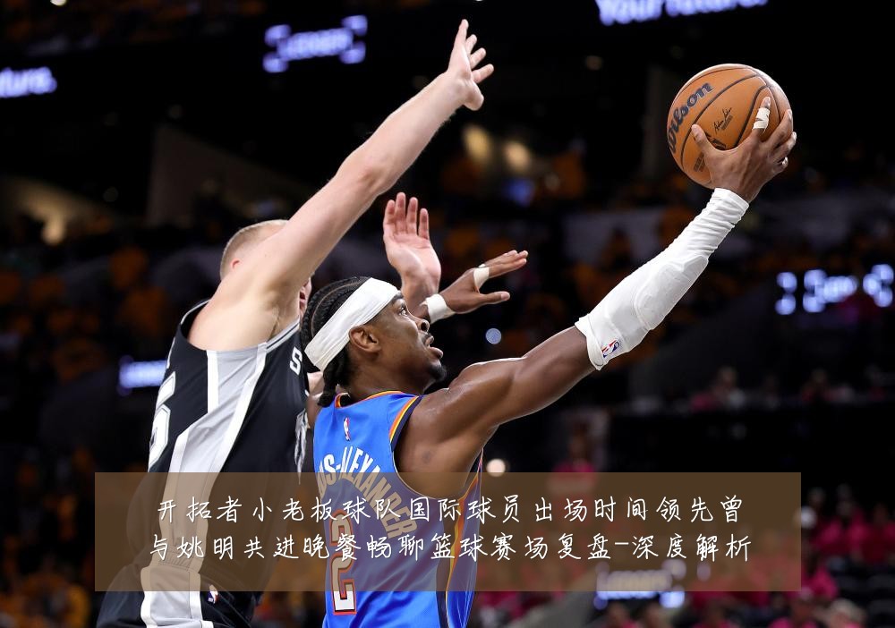 开拓者小老板球队国际球员出场时间领先曾与姚明共进晚餐畅聊篮球赛场复盘-深度解析