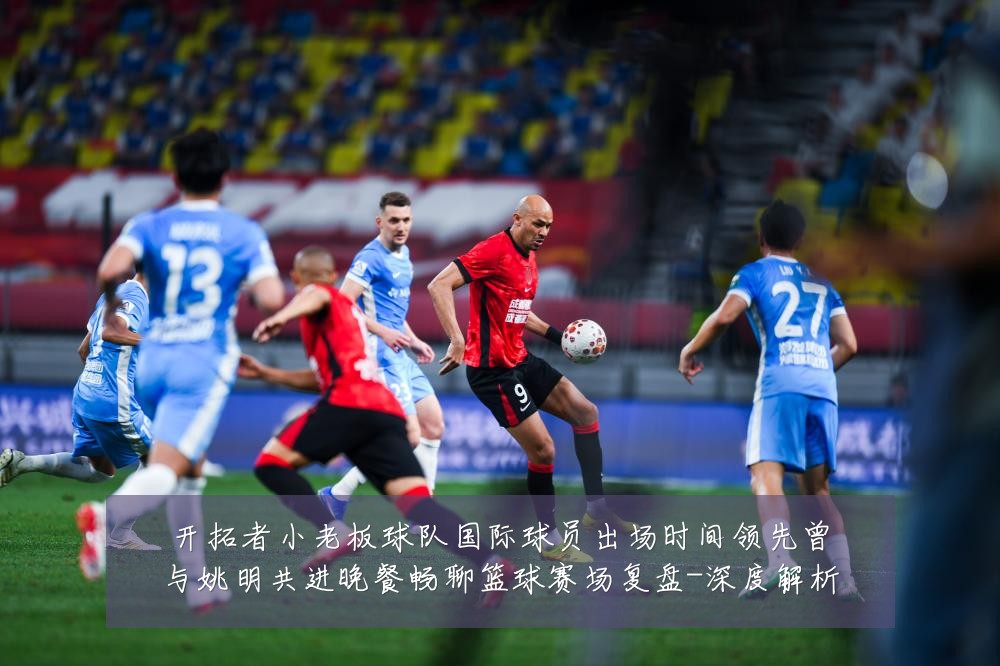 开拓者小老板球队国际球员出场时间领先曾与姚明共进晚餐畅聊篮球赛场复盘-深度解析
