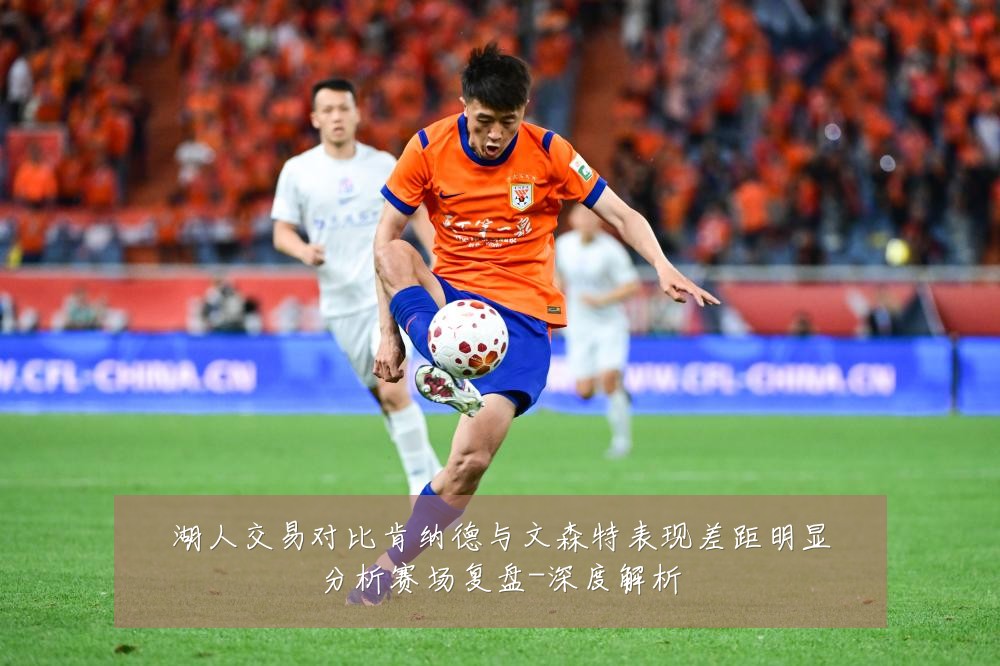 湖人交易对比肯纳德与文森特表现差距明显分析赛场复盘-深度解析